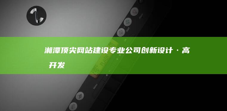 湘潭顶尖网站建设专业公司：创新设计·高效开发·卓越服务